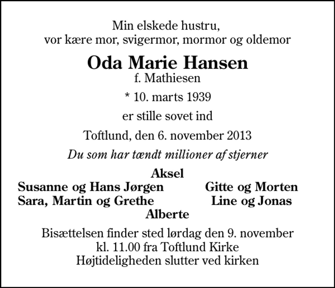 <p>Min elskede hustru, vor kære mor, svigermor, mormor og oldemor<br />Oda Marie Hansen<br />f. Mathiesen<br />* 10. marts 1939<br />er stille sovet ind<br />Toftlund, den 6. november 2013<br />Du som har tændt millioner af stjerner<br />Aksel<br />Susanne og Hans Jørgen<br />Gitte og Morten<br />Sara, Martin og Grethe<br />Line og Jonas<br />Bisættelsen finder sted lørdag den 9. november kl. 11.00 fra Toftlund Kirke Højtideligheden slutter ved kirken</p>