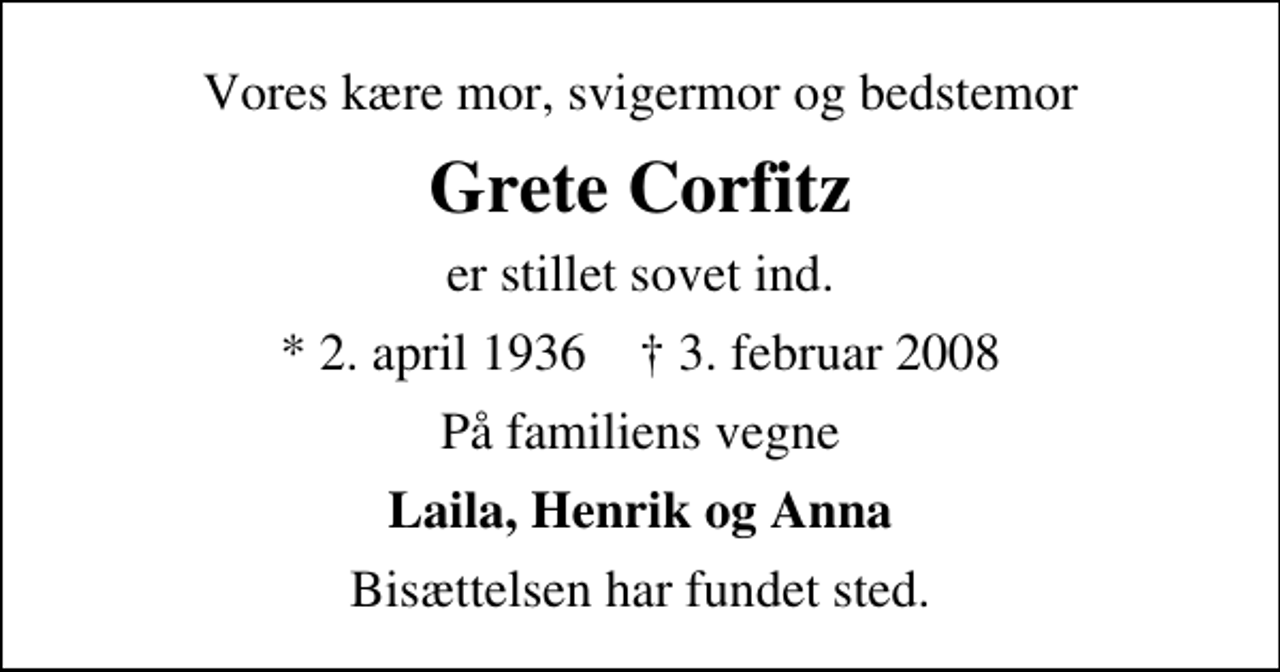 <p>Vores kære mor, svigermor og bedstemor<br />Grete Corfitz<br />er stillet sovet ind.<br />* 2. april 1936 ✝ 3. februar 2008<br />På familiens vegne<br />Laila, Henrik og Anna<br />Bisættelsen har fundet sted.</p>