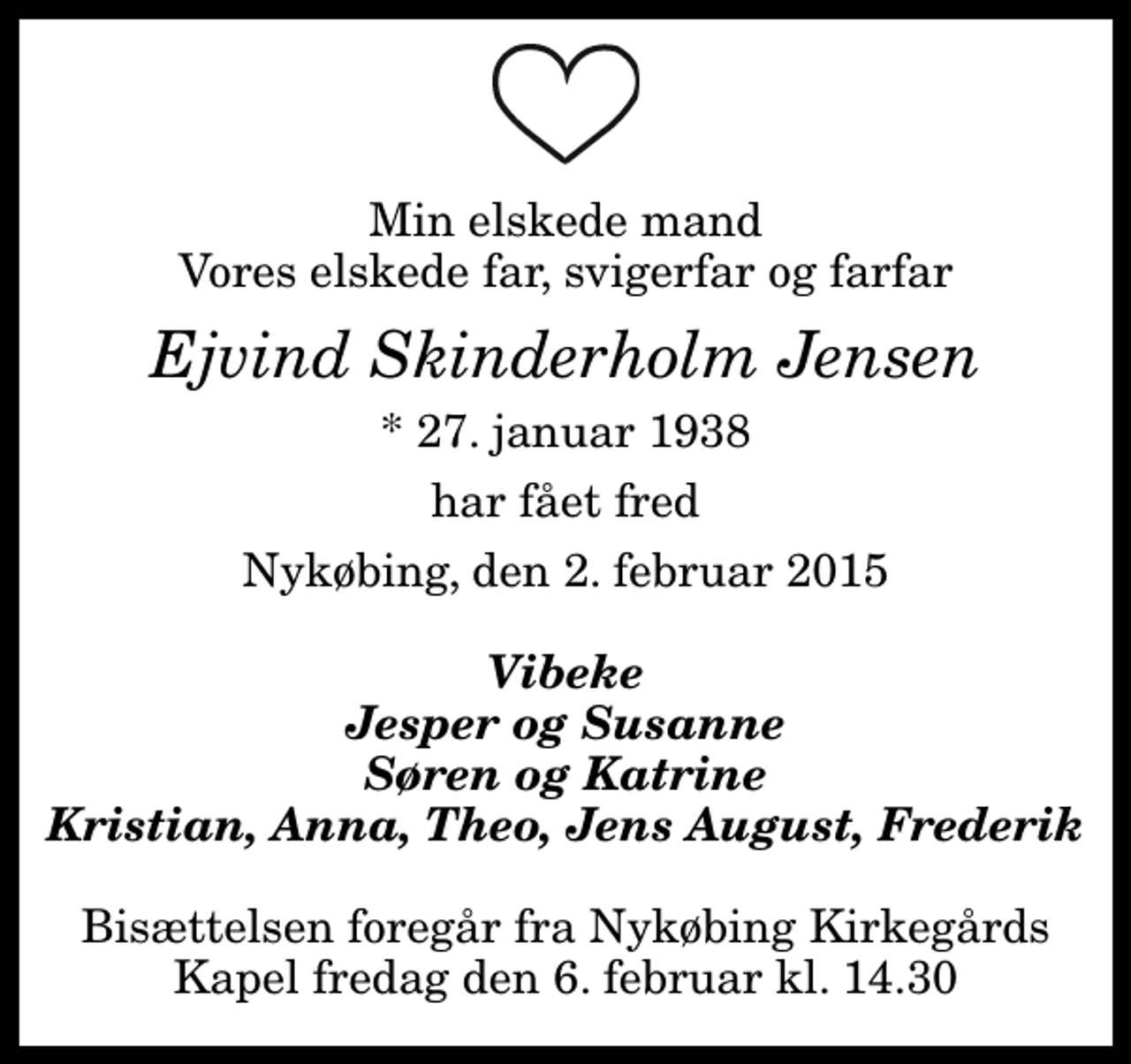 <p>Min elskede mand Vores elskede far, svigerfar og farfar<br />Ejvind Skinderholm Jensen<br />* 27. januar 1938<br />har fået fred<br />Nykøbing, den 2. februar 2015<br />Vibeke Jesper og Susanne Søren og Katrine Kristian, Anna, Theo, Jens August, Frederik<br />Bisættelsen foregår fra Nykøbing Kirkegårds Kapel fredag den 6. februar kl. 14.30</p>
