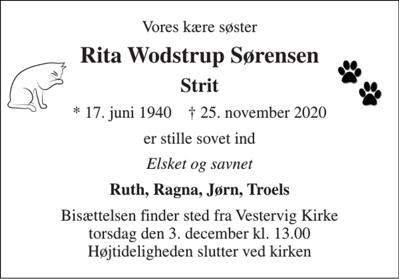 <p>Vores kære søster<br />Rita Wodstrup Sørensen<br />Strit<br />*​ 17. juni 1940​ †​ 25. november 2020<br />er stille sovet ind<br />Elsket og savnet<br />Ruth, Ragna, Jørn, Troels<br />Bisættelsen​ finder sted fra Vestervig Kirke​ torsdag den 3. december​ kl. 13.00 Højtideligheden slutter ved kirken</p>