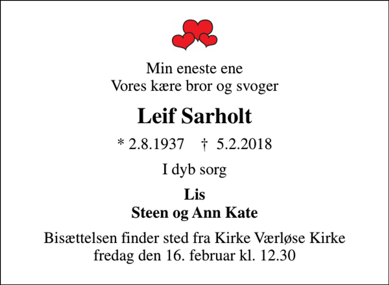<p>Min eneste ene Vores kære bror og svoger<br />Leif Sarholt<br />* 2.8.1937 ✝ 5.2.2018<br />I dyb sorg<br />Lis Steen og Ann Kate<br />Bisættelsen finder sted fra Kirke Værløse Kirke fredag den 16. februar kl. 12.30</p>
