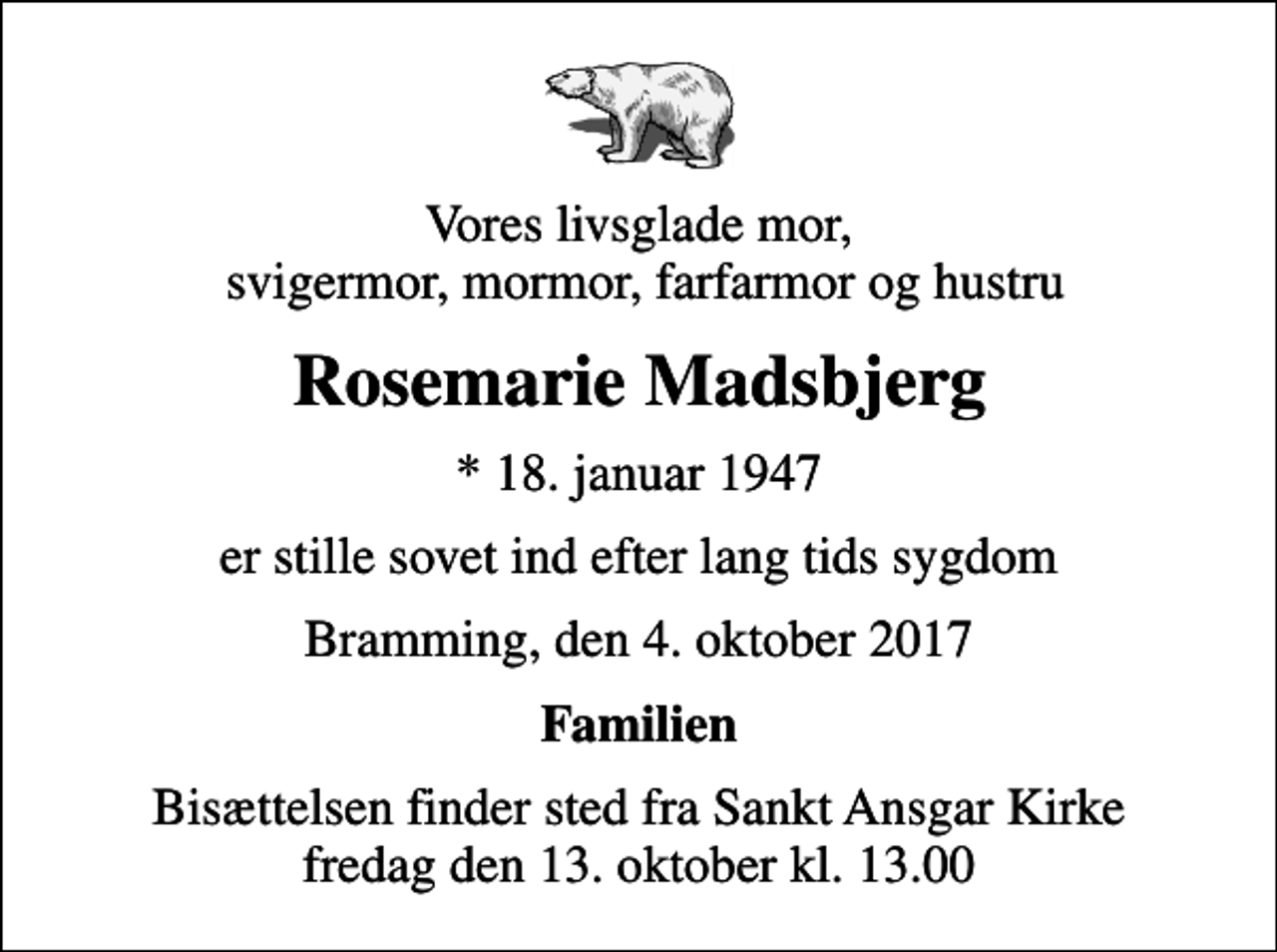 <p>Vores livsglade mor, svigermor, mormor, farfarmor og hustru<br />Rosemarie Madsbjerg<br />* 18. januar 1947<br />er stille sovet ind efter lang tids sygdom<br />Bramming, den 4. oktober 2017<br />Familien<br />Bisættelsen finder sted fra Sankt Ansgar Kirke fredag den 13. oktober kl. 13.00</p>