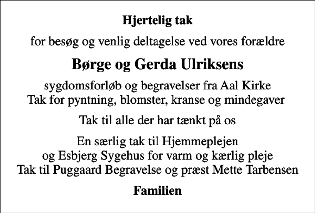 <p>Hjertelig tak<br />for besøg og venlig deltagelse ved vores forældre<br />Børge og Gerda Ulriksens<br />sygdomsforløb og begravelser fra Aal Kirke Tak for pyntning, blomster, kranse og mindegaver<br />Tak til alle der har tænkt på os<br />En særlig tak til Hjemmeplejen og Esbjerg Sygehus for varm og kærlig pleje Tak til Puggaard Begravelse og præst Mette Tarbensen<br />Familien</p>