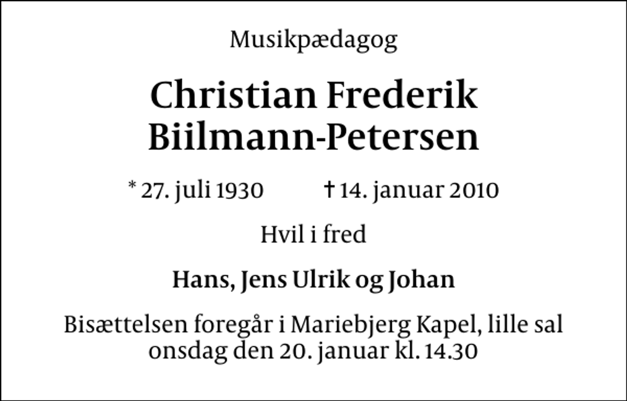 <p>Musikpædagog<br />Christian Frederik Biilmann-Petersen<br />* 27. juli 1930 ✝ 14. januar 2010<br />Hvil i fred<br />Hans, Jens Ulrik og Johan<br />Bisættelsen foregår i Mariebjerg Kapel, lille sal onsdag den 20. januar kl. 14.30</p>