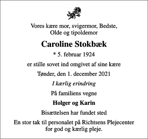 <p>Vores kære mor, svigermor, Bedste, Olde og tipoldemor<br />Caroline Stokbæk<br />* 5. februar 1924<br />er stille sovet ind omgivet af sine kære<br />Tønder, den 1. december 2021<br />I kærlig erindring<br />På familiens vegne<br />Holger og Karin<br />Bisættelsen har fundet sted<br />En stor tak til personalet på Richtsens Plejecenter for god og kærlig pleje.</p>