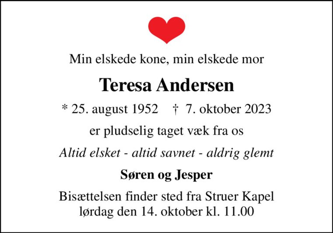 Min elskede kone, min elskede mor
Teresa Andersen
* 25. august 1952    ✝ 7. oktober 2023
er pludselig taget væk fra os
Altid elsket - altid savnet - aldrig glemt
Søren og Jesper
Bisættelsen finder sted fra Struer Kapel  lørdag den 14. oktober kl. 11.00