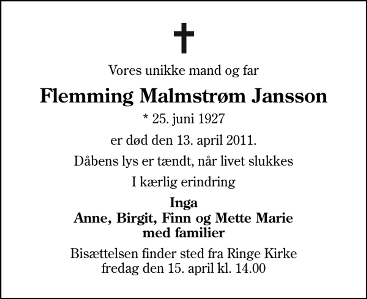 <p>Vores unikke mand og far<br />Flemming Malmstrøm Jansson<br />* 25. juni 1927<br />er død den 13. april 2011.<br />Dåbens lys er tændt, når livet slukkes<br />I kærlig erindring<br />Inga Anne, Birgit, Finn og Mette Marie med familier<br />Bisættelsen finder sted fra Ringe Kirke fredag den 15. april kl. 14.00</p>