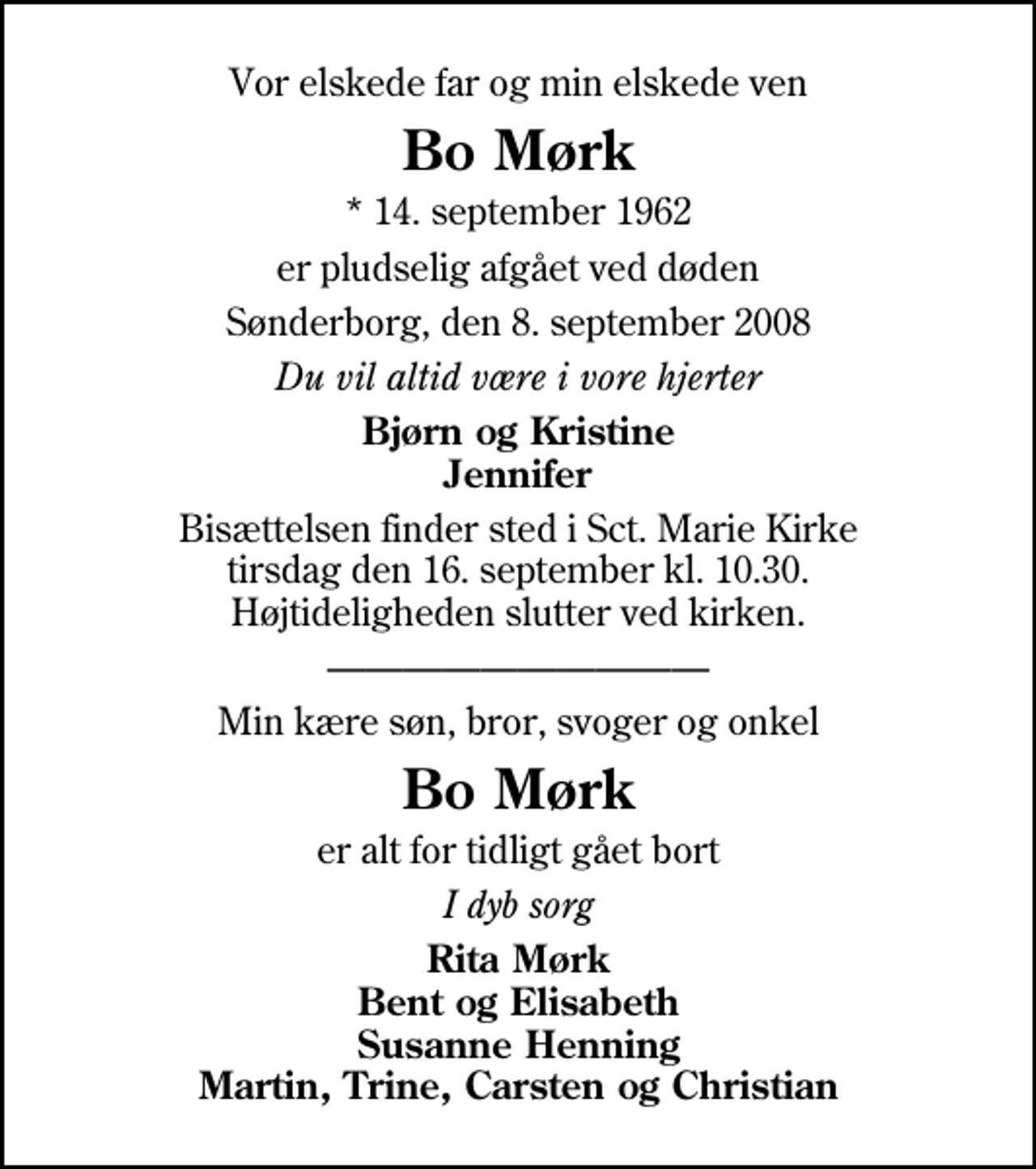 <p>Vor elskede far og min elskede ven<br />Bo Mørk<br />* 14. september 1962<br />er pludselig afgået ved døden<br />Sønderborg, den 8. september 2008<br />Du vil altid være i vore hjerter<br />Bjørn og Kristine Jennifer<br />Bisættelsen finder sted i Sankt Marie Kirke tirsdag den 16. september kl. 10.30 Højtideligheden slutter ved kirken.<br />Min kære søn, bror, svoger og onkel<br />Bo Mørk<br />er alt for tidligt gået bort<br />I dyb sorg<br />Rita Mørk Bent og Elisabeth Susanne Henning Martin, Trine, Carsten og Christian</p>