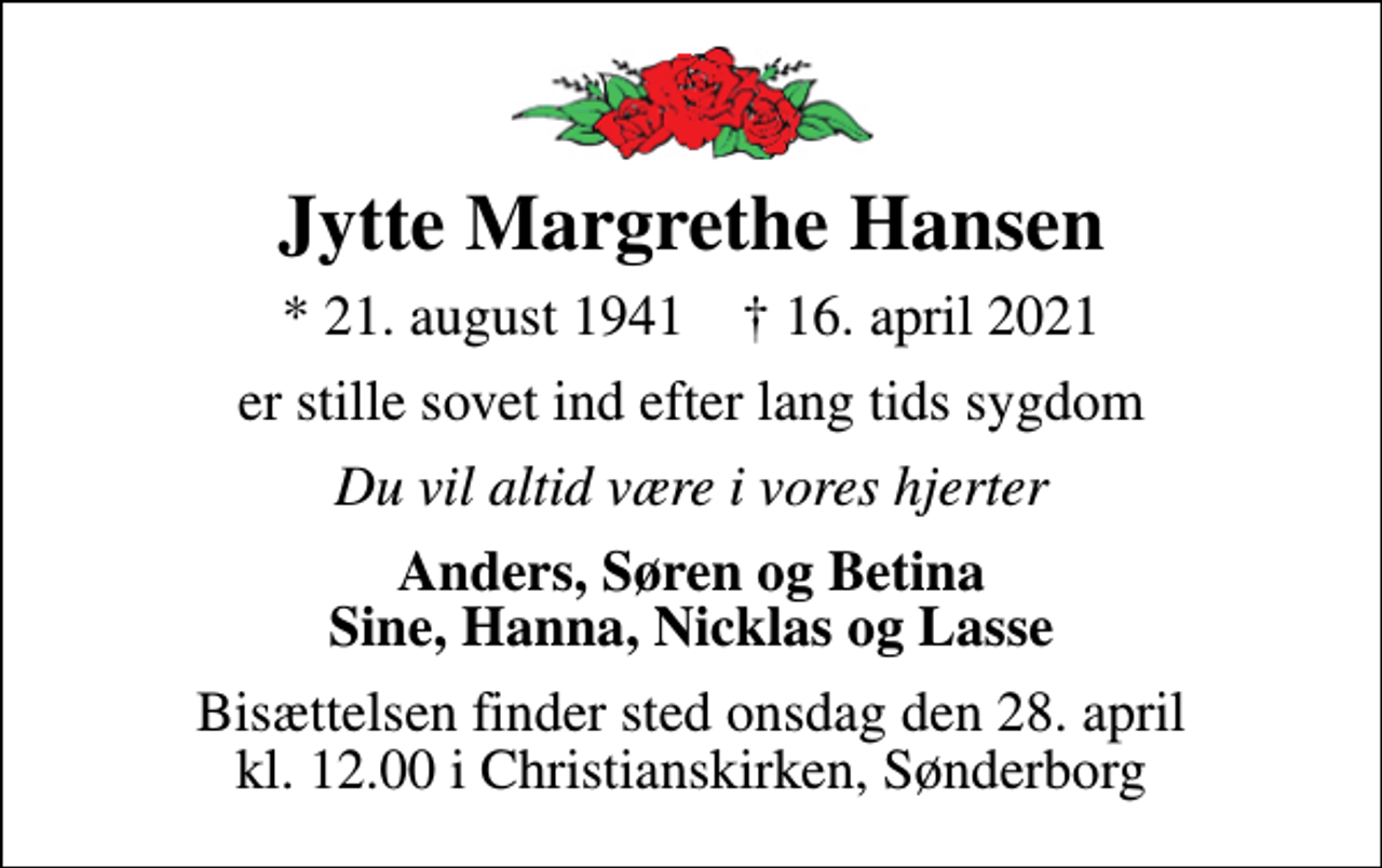 <p>Jytte Margrethe Hansen<br />* 21. august 1941 ✝ 16. april 2021<br />er stille sovet ind efter lang tids sygdom<br />Du vil altid være i vores hjerter<br />Anders, Søren og Betina Sine, Hanna, Nicklas og Lasse<br />Bisættelsen finder sted onsdag den 28. april kl. 12.00 i Christianskirken, Sønderborg</p>