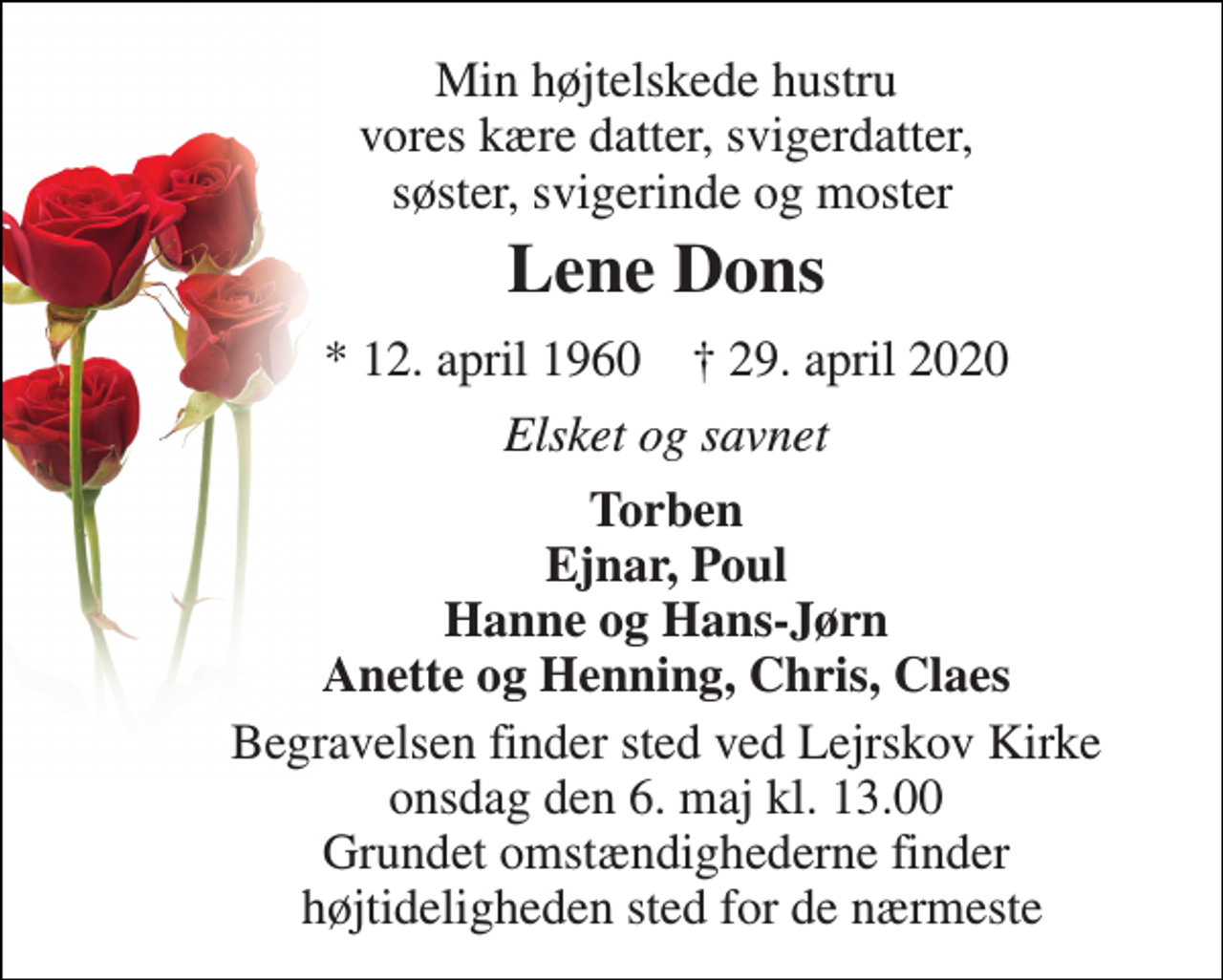 <p>Min højtelskede hustru vores kære datter, svigerdatter, søster, svigerinde og moster<br />Lene Dons<br />*​ 12. april 1960​ †​ 29. april 2020<br />Elsket og savnet<br />Torben Ejnar, Poul Hanne og Hans-Jørn Anette og Henning, Chris, Claes<br />Begravelsen finder sted ved Lejrskov Kirke onsdag den 6. maj kl. 13.00 Grundet omstændighederne finder højtideligheden sted for de nærmeste</p>