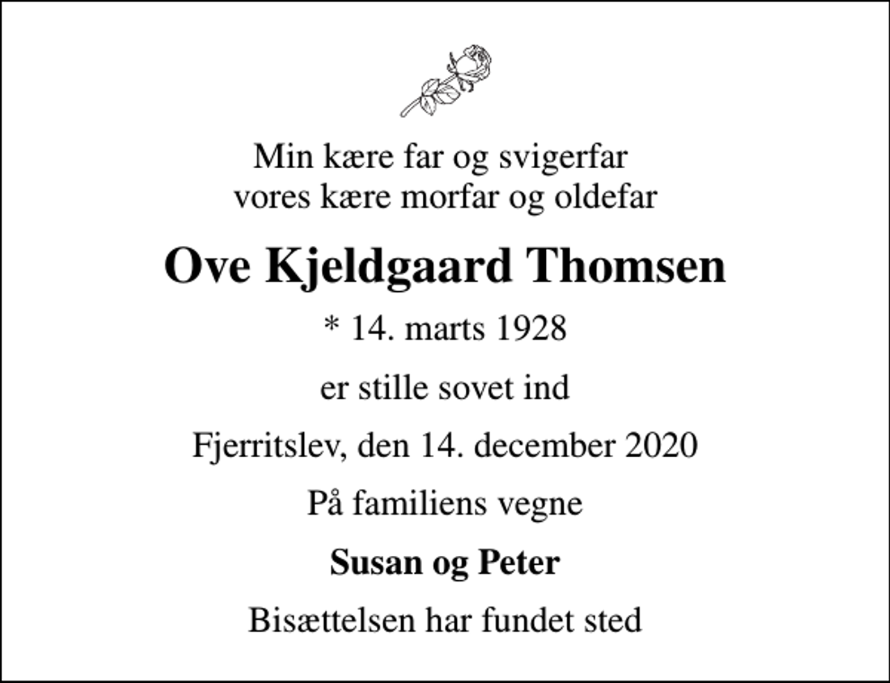 <p>Min kære far og svigerfar vores kære morfar og oldefar<br />Ove Kjeldgaard Thomsen<br />* 14. marts 1928<br />er stille sovet ind<br />Fjerritslev, den 14. december 2020<br />På familiens vegne<br />Susan og Peter<br />Bisættelsen har fundet sted</p>