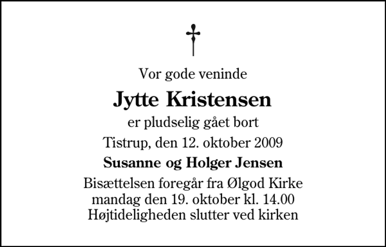 <p>Vor gode veninde<br />Jytte Kristensen<br />er pludselig gået bort<br />Tistrup, den 12. oktober 2009<br />Susanne og Holger Jensen<br />Bisættelsen foregår fra Ølgod Kirke mandag den 19. oktober kl. 14.00 Højtideligheden slutter ved kirken</p>