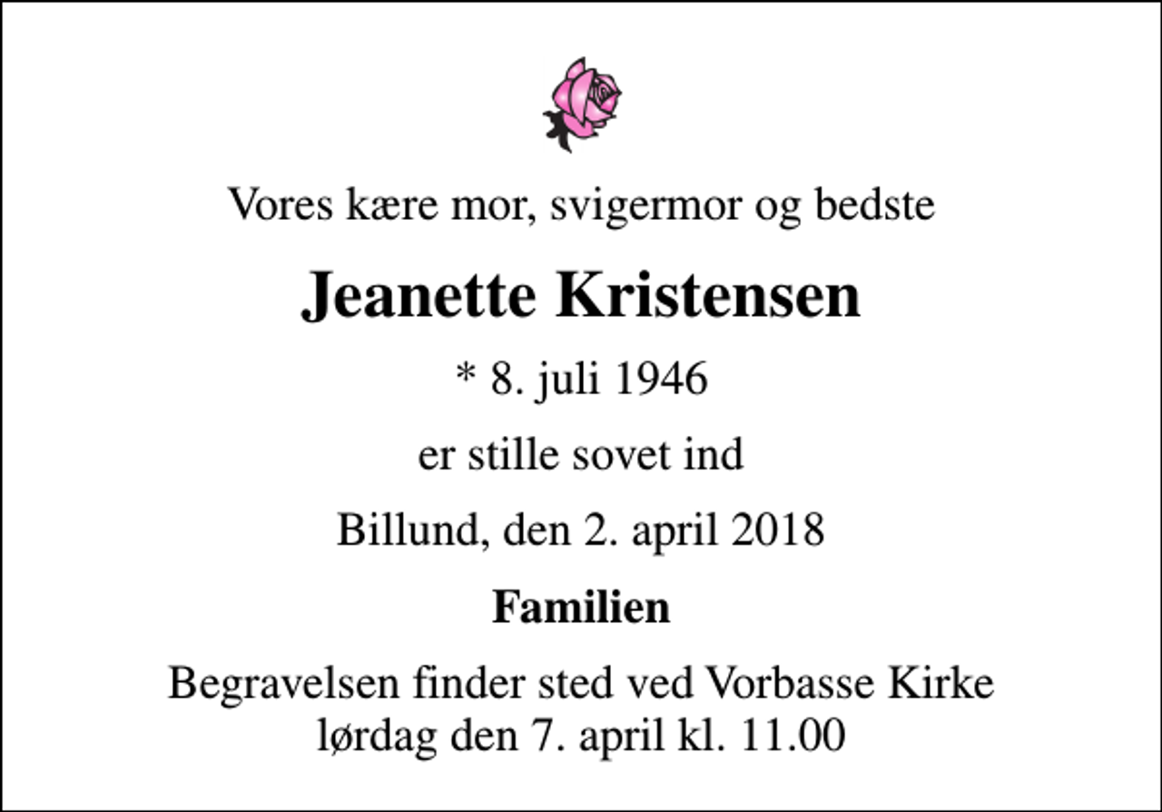 <p>Vores kære mor, svigermor og bedste<br />Jeanette Kristensen<br />* 8. juli 1946<br />er stille sovet ind<br />Billund, den 2. april 2018<br />Familien<br />Begravelsen finder sted ved Vorbasse Kirke lørdag den 7. april kl. 11.00</p>