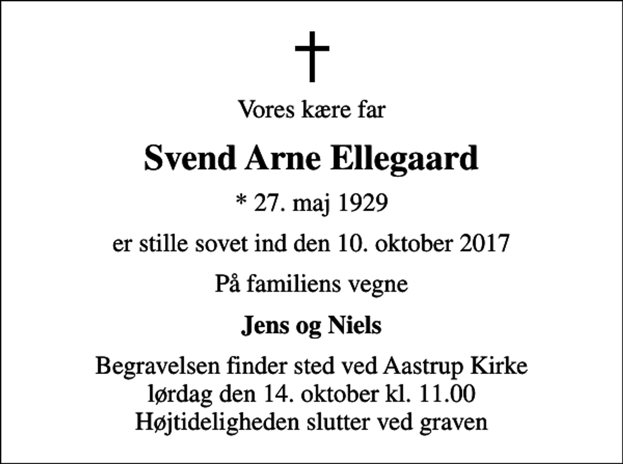 <p>Vores kære far<br />Svend Arne Ellegaard<br />* 27. maj 1929<br />er stille sovet ind den 10. oktober 2017<br />På familiens vegne<br />Jens og Niels<br />Begravelsen finder sted ved Aastrup Kirke lørdag den 14. oktober kl. 11.00 Højtideligheden slutter ved graven</p>