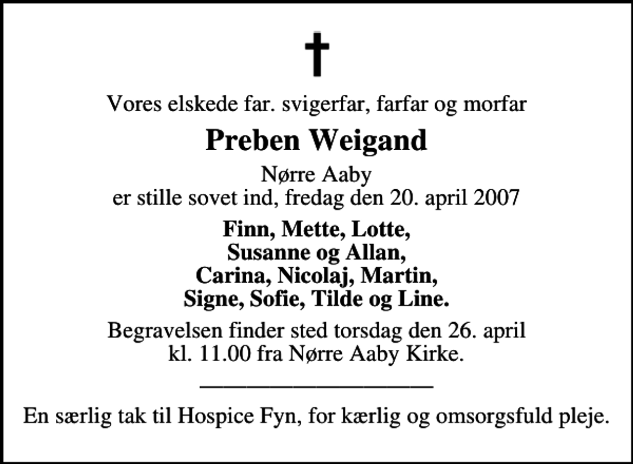 <p>Vores elskede far, svigerfar, farfar og morfar<br />Preben Weigand<br />Nørre Aaby er stille sovet ind fredag den 20. april 2007<br />Finn, Mette, Lotte, Susanne og Allan, Carina, Nicolaj, Martin, Signe, Sofie, Tilde og Line.<br />Begravelsen finder sted torsdag den 26. april kl. 11.00 fra Nørre Aaby Kirke</p><p>En særlig tak til Hospice Fyn, for kærlig og omsorgsfuld pleje.</p>