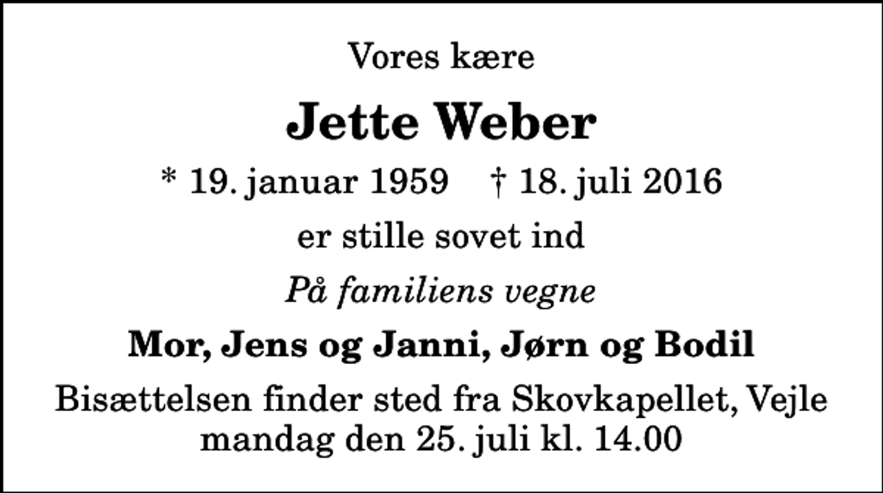 <p>Vores kære<br />Jette Weber<br />* 19. januar 1959 ✝ 18. juli 2016<br />er stille sovet ind<br />På familiens vegne<br />Mor, Jens og Janni, Jørn og Bodil<br />Bisættelsen finder sted fra Skovkapellet, Vejle mandag den 25. juli kl. 14.00</p>