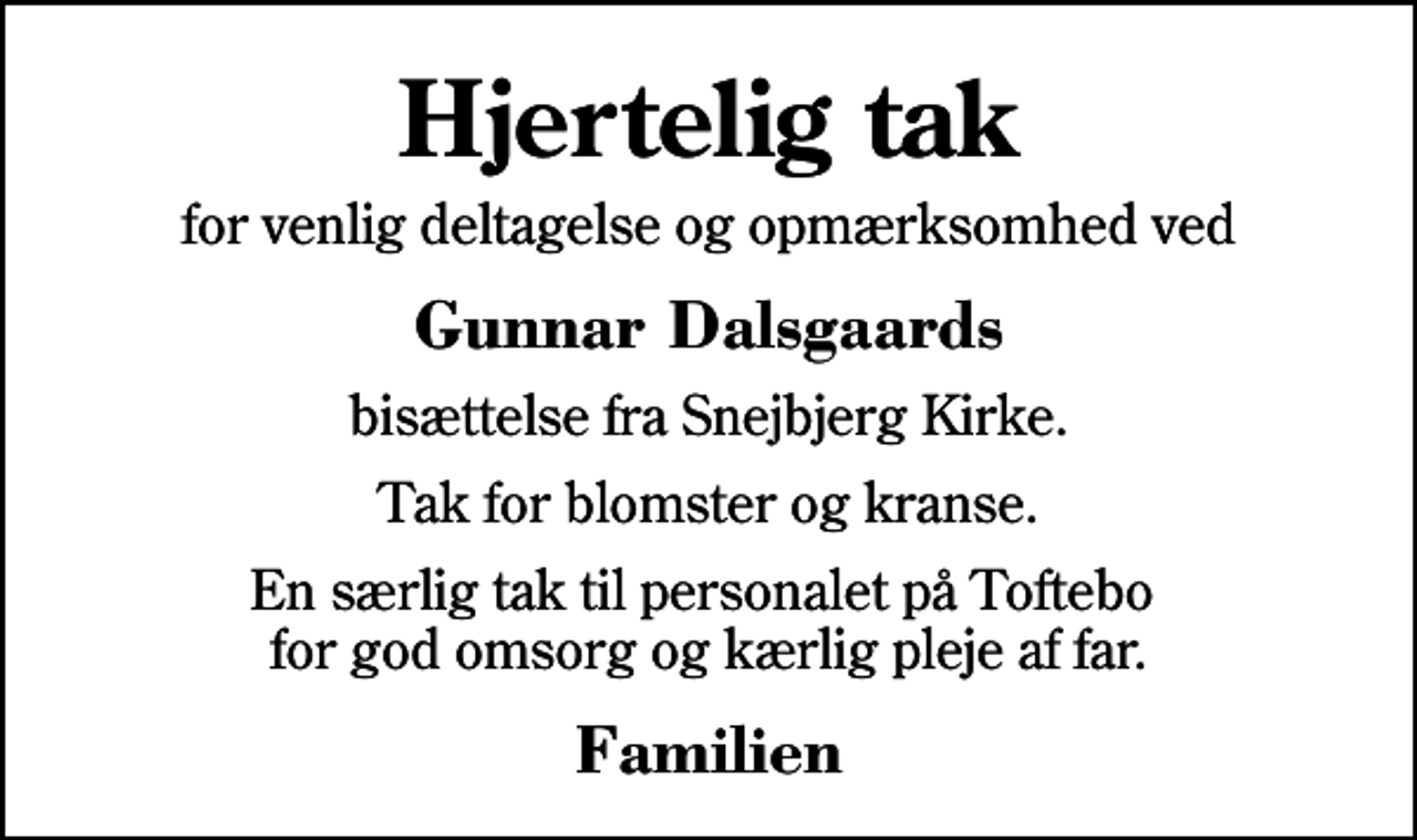 <p>Hjertelig tak<br />for venlig deltagelse og opmærksomhed ved<br />Gunnar Dalsgaards<br />bisættelse fra Snejbjerg Kirke.<br />Tak for blomster og kranse.<br />En særlig tak til personalet på Toftebo for god omsorg og kærlig pleje af far.<br />Familien</p>