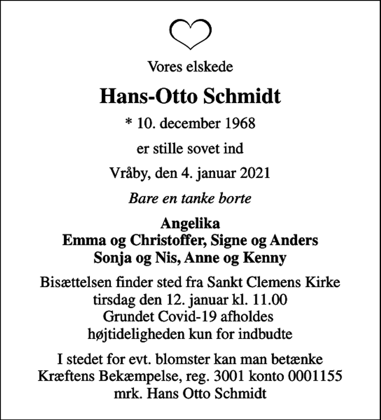 <p>Vores elskede<br />Hans-Otto Schmidt<br />* 10. december 1968<br />er stille sovet ind<br />Vråby, den 4. januar 2021<br />Bare en tanke borte<br />Angelika Emma og Christoffer, Signe og Anders Sonja og Nis, Anne og Kenny<br />Bisættelsen finder sted fra Sankt Clemens Kirke tirsdag den 12. januar kl. 11.00 Grundet Covid-19 afholdes højtideligheden kun for indbudte<br />I stedet for evt. blomster kan man betænke<br />Kræftens Bekæmpelse reg.3001konto0001155mrk. Hans Otto<br />Schmidt</p>