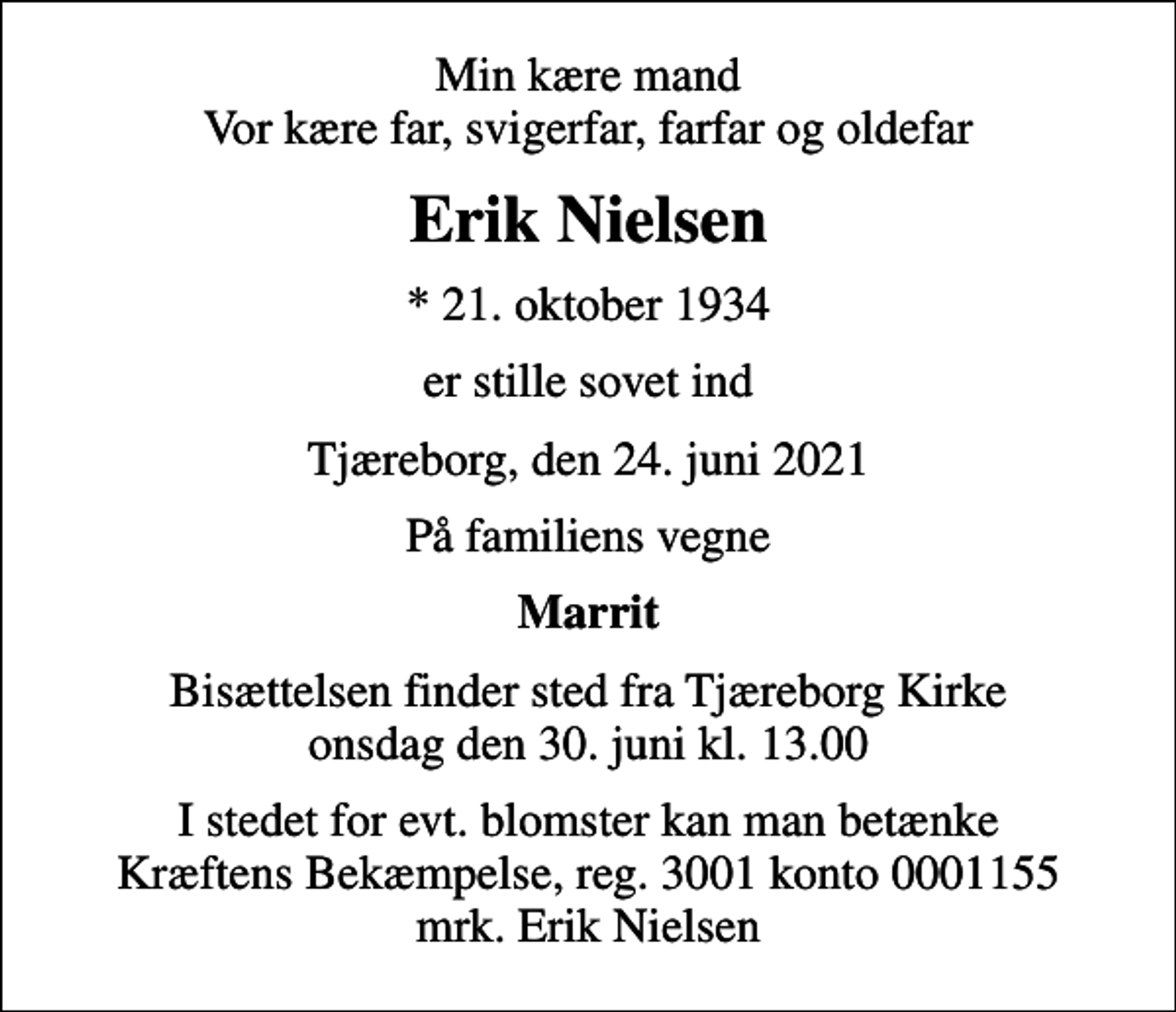 <p>Min kære mand Vor kære far, svigerfar, farfar og oldefar<br />Erik Nielsen<br />* 21. oktober 1934<br />er stille sovet ind<br />Tjæreborg, den 24. juni 2021<br />På familiens vegne<br />Marrit<br />Bisættelsen finder sted fra Tjæreborg Kirke onsdag den 30. juni kl. 13.00<br />I stedet for evt. blomster kan man betænke<br />Kræftens Bekæmpelse reg.3001konto0001155mrk. Erik<br />Nielsen</p>