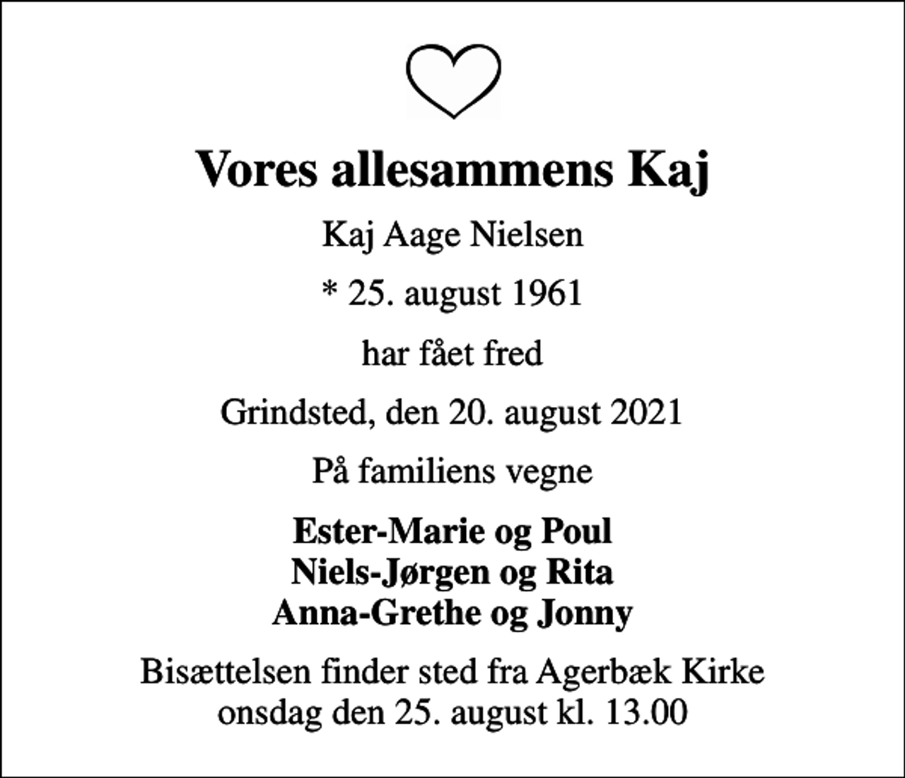 <p>Vores allesammens Kaj<br />Kaj Aage Nielsen<br />* 25. august 1961<br />har fået fred<br />Grindsted, den 20. august 2021<br />På familiens vegne<br />Ester-Marie og Poul Niels-Jørgen og Rita Anna-Grethe og Jonny<br />Bisættelsen finder sted fra Agerbæk Kirke onsdag den 25. august kl. 13.00</p>