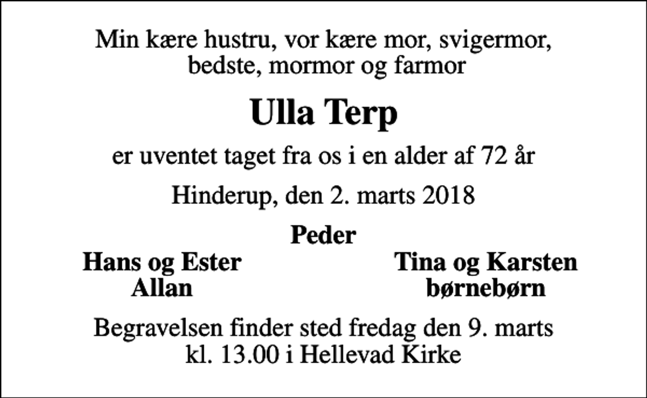 <p>Min kære hustru, vor kære mor, svigermor, bedste, mormor og farmor<br />Ulla Terp<br />er uventet taget fra os i en alder af 72 år<br />Hinderup, den 2. marts 2018<br />Peder<br />Hans og Ester<br />Tina og Karsten<br />Allan<br />børnebørn<br />Begravelsen finder sted fredag den 9. marts kl. 13.00 i Hellevad Kirke</p>