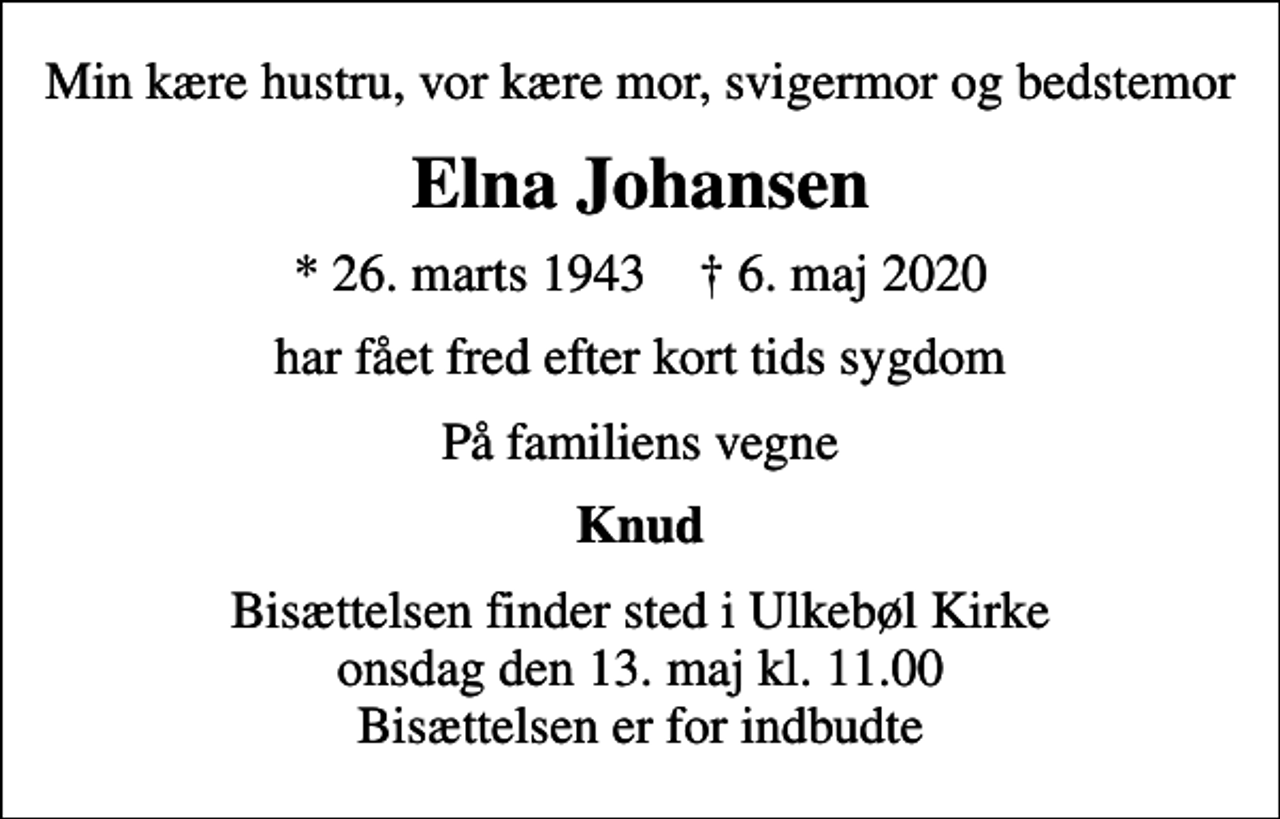 <p>Min kære hustru, vor kære mor, svigermor og bedstemor<br />Elna Johansen<br />* 26. marts 1943 ✝ 6. maj 2020<br />har fået fred efter kort tids sygdom<br />På familiens vegne<br />Knud<br />Bisættelsen finder sted i Ulkebøl Kirke onsdag den 13. maj kl. 11.00 Bisættelsen er for indbudte</p>