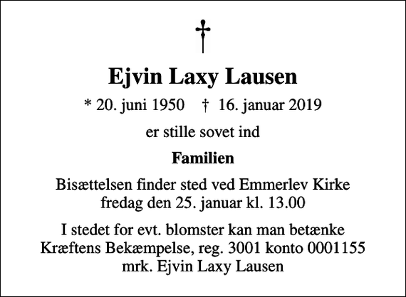 <p>Ejvin Laxy Lausen<br />* 20. juni 1950 ✝ 16. januar 2019<br />er stille sovet ind<br />Familien<br />Bisættelsen finder sted ved Emmerlev Kirke fredag den 25. januar kl. 13.00<br />I stedet for evt. blomster kan man betænke<br />Kræftens Bekæmpelse reg.3001konto0001155mrk. Ejvin Laxy<br />Lausen</p>