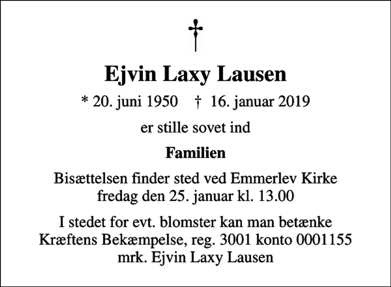 <p>Ejvin Laxy Lausen<br />* 20. juni 1950 ✝ 16. januar 2019<br />er stille sovet ind<br />Familien<br />Bisættelsen finder sted ved Emmerlev Kirke fredag den 25. januar kl. 13.00<br />I stedet for evt. blomster kan man betænke<br />Kræftens Bekæmpelse reg.3001konto0001155mrk. Ejvin Laxy<br />Lausen</p>