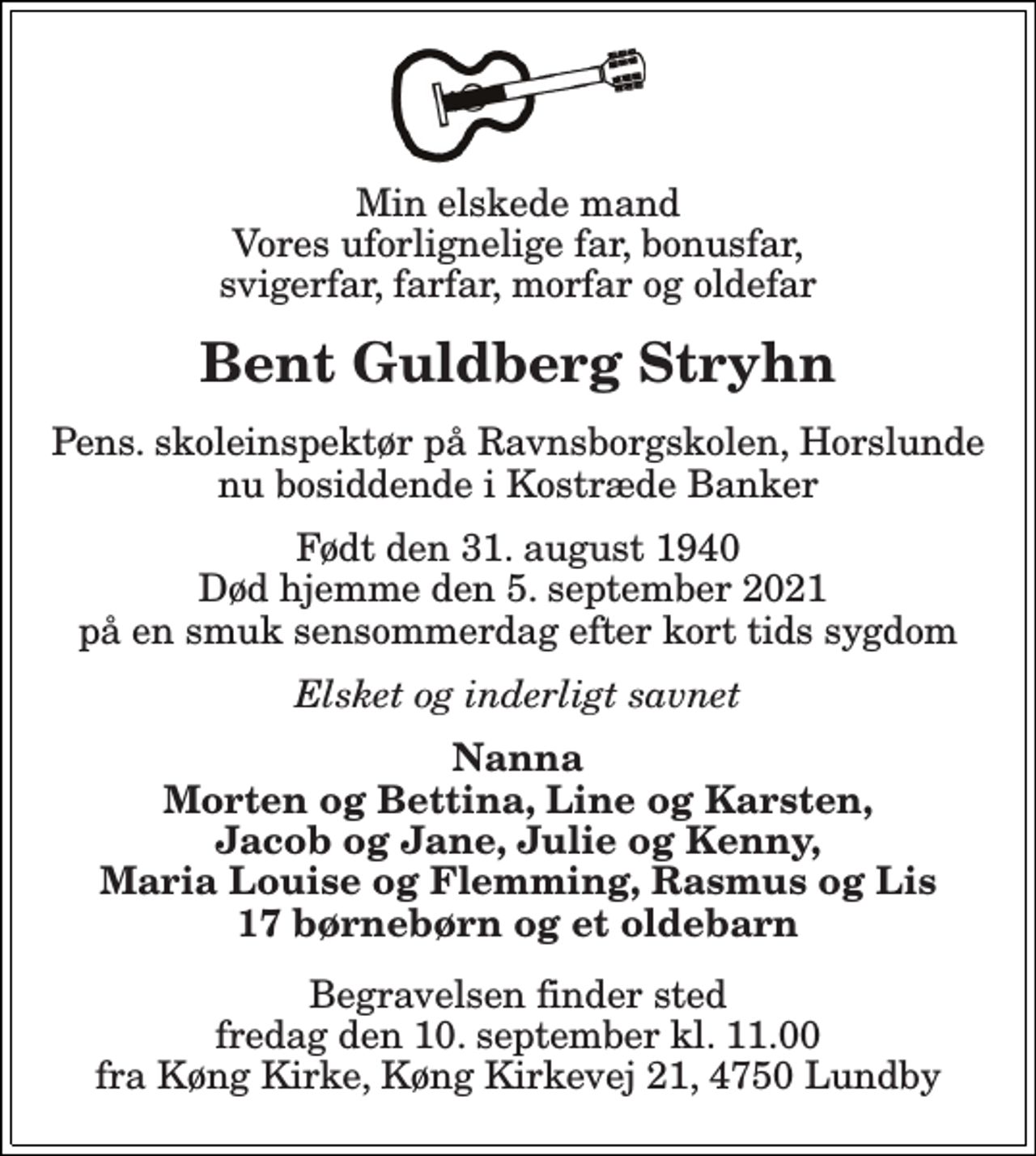 <p>Min elskede mand Vores uforlignelige far, bonusfar, svigerfar, farfar, morfar og oldefar<br />Bent Guldberg Stryhn<br />Pens. skoleinspektør på Ravnsborgskolen, Horslunde nu bosiddende i Kostræde Banker<br />Født den 31. august 1940 Død hjemme den 5. september 2021 på en smuk sensommerdag efter kort tids sygdom<br />Elsket og inderligt savnet<br />Nanna Morten og Bettina, Line og Karsten, Jacob og Jane, Julie og Kenny, Maria Louise og Flemming, Rasmus og Lis 17 børnebørn og et oldebarn<br />Begravelsen finder sted fredag den 10. september kl. 11.00 fra Køng Kirke, Køng Kirkevej 21, 4750 Lundby</p>
