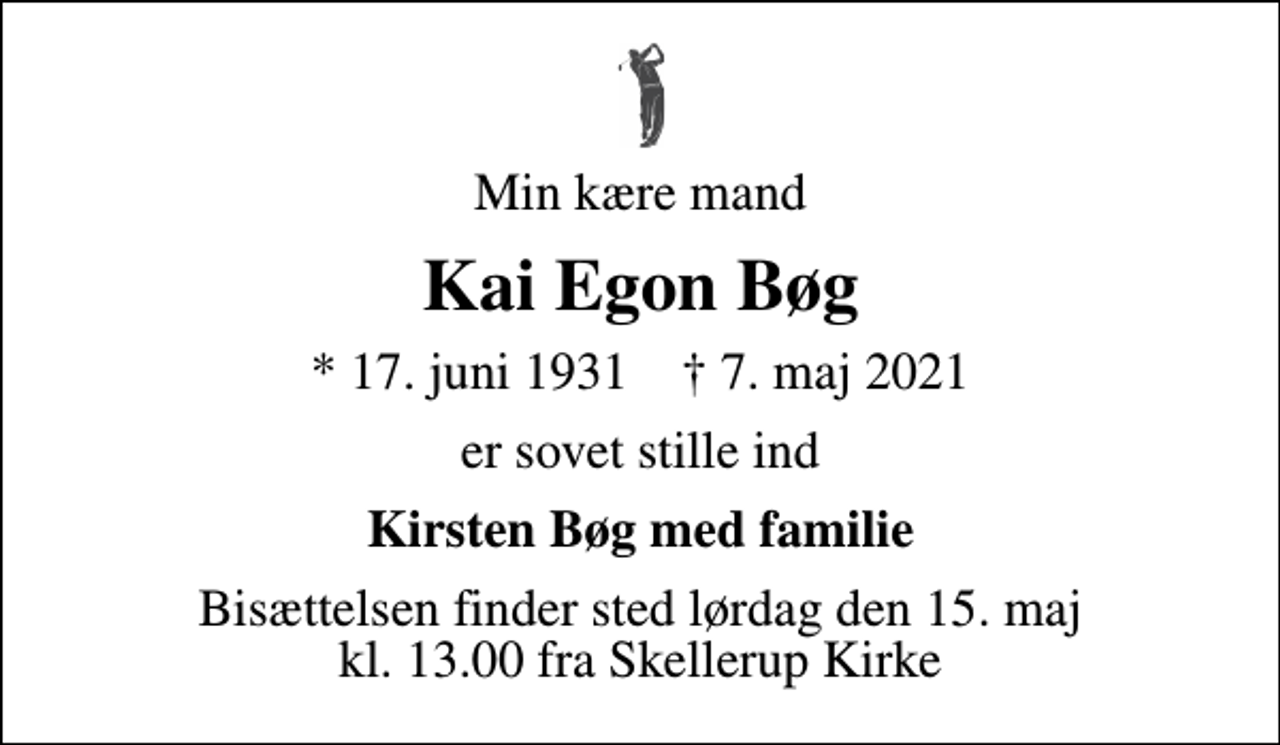 <p>Min kære mand<br />Kai Egon Bøg<br />* 17. juni 1931 ✝ 7. maj 2021<br />er sovet stille ind<br />Kirsten Bøg med familie<br />Bisættelsen finder sted lørdag den 15. maj kl. 13.00 fra Skellerup Kirke</p>