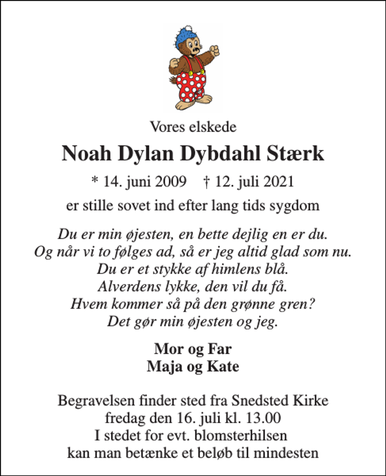<p>Vores elskede<br />Noah Dylan Dybdahl Stærk<br />* 14. juni 2009 ✝ 12. juli 2021<br />er stille sovet ind efter lang tids sygdom<br />Du er min øjesten, en bette dejlig en er du. Og når vi to følges ad, så er jeg altid glad som nu. Du er et stykke af himlens blå. Alverdens lykke, den vil du få. Hvem kommer så på den grønne gren? Det gør min øjesten og jeg<br />Mor og Far Maja og Kate<br />Begravelsen finder sted fra Snedsted Kirke fredag den 16. juli kl. 13.00 I stedet for evt. blomsterhilsen kan man betænke et beløb til mindesten</p>