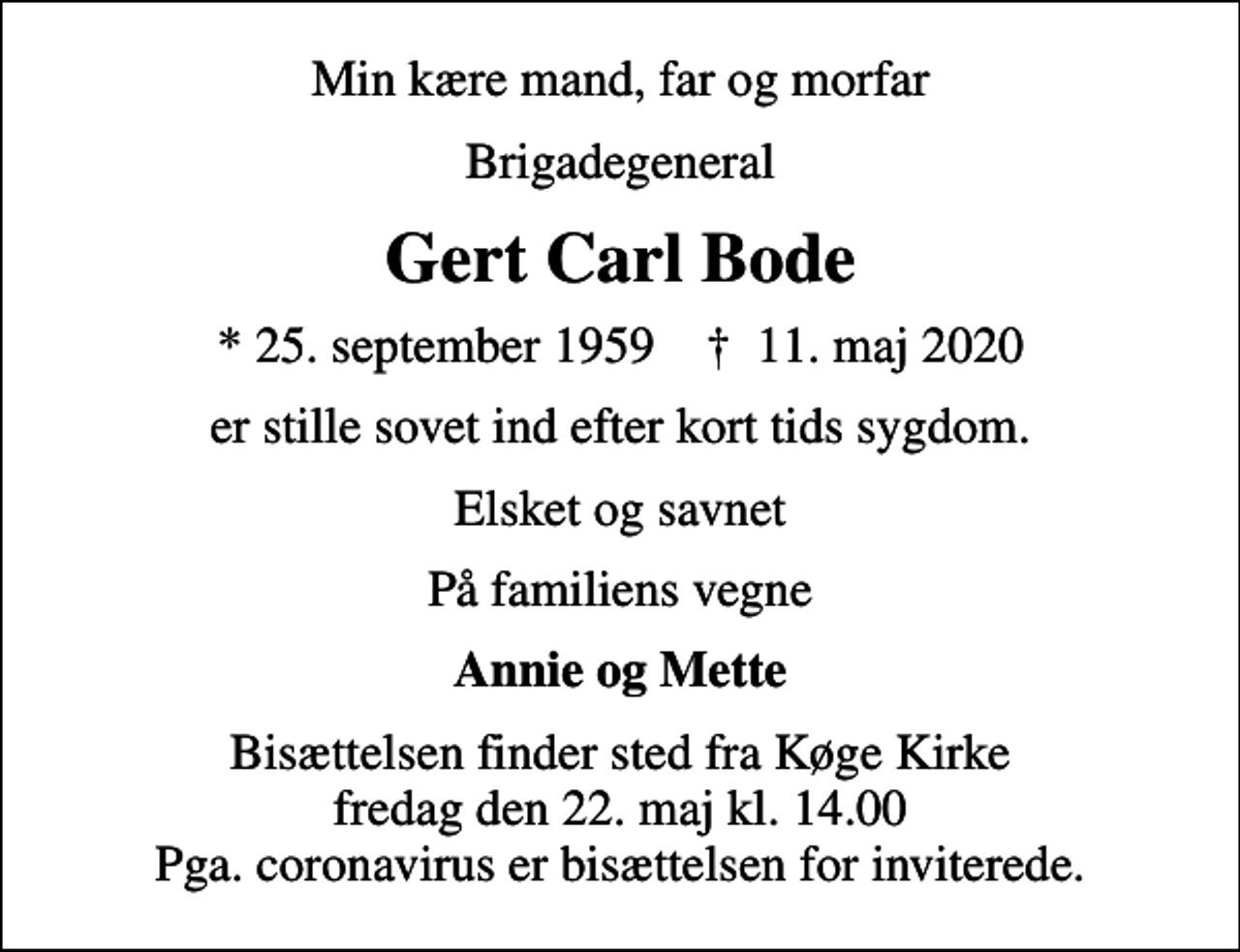 <p>Min kære mand, far og morfar<br />Brigadegeneral<br />Gert Carl Bode<br />* 25. september 1959 ✝ 11. maj 2020<br />er stille sovet ind efter kort tids sygdom.<br />Elsket og savnet<br />På familiens vegne<br />Annie og Mette<br />Bisættelsen finder sted fra Køge Kirke fredag den 22. maj kl. 14.00 Pga. coronavirus er bisættelsen for inviterede.</p>