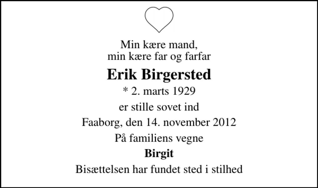 <p>Min kære mand, min kære far og farfar<br />Erik Birgersted<br />* 2. marts 1929<br />er stille sovet ind<br />Faaborg, den 14. november 2012<br />På familiens vegne<br />Birgit<br />Bisættelsen har fundet sted i stilhed</p>