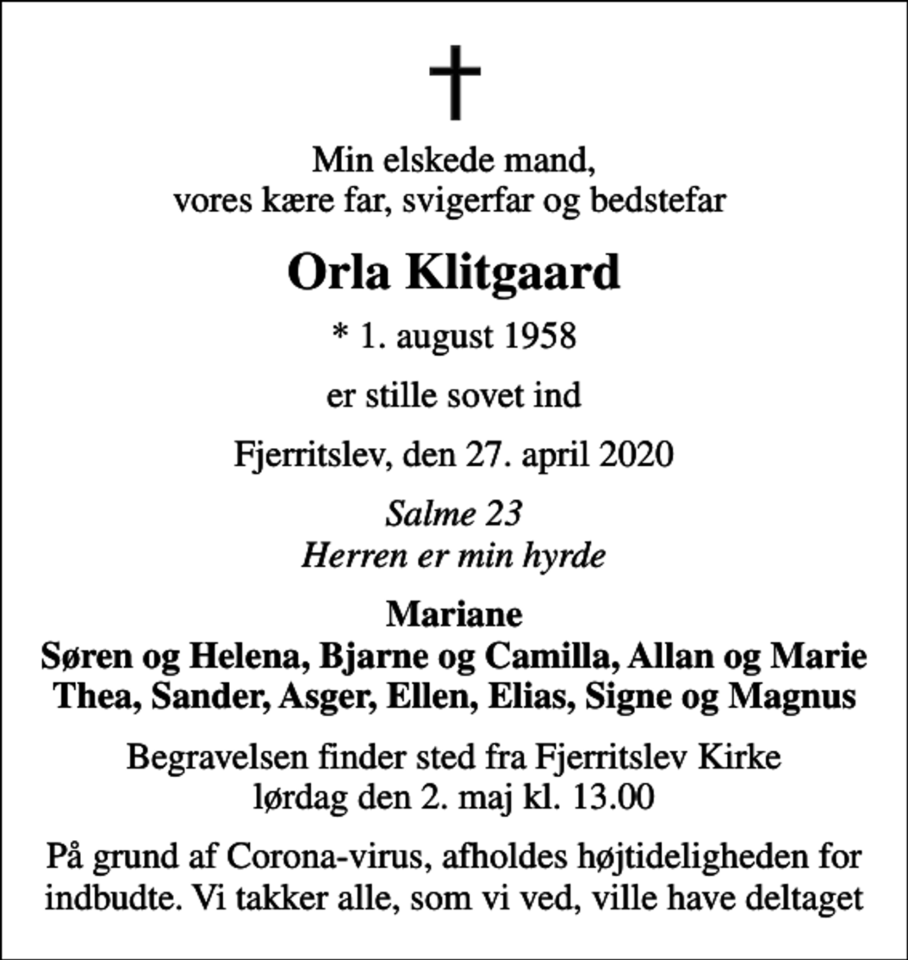 <p>Min elskede mand, vores kære far, svigerfar og bedstefar<br />Orla Klitgaard<br />* 1. august 1958<br />er stille sovet ind<br />Fjerritslev, den 27. april 2020<br />Salme 23 Herren er min hyrde<br />Mariane Søren og Helena, Bjarne og Camilla, Allan og Marie Thea, Sander, Asger, Ellen, Elias, Signe og Magnus<br />Begravelsen finder sted fra Fjerritslev Kirke lørdag den 2. maj kl. 13.00<br />På grund af Corona-virus, afholdes højtideligheden for indbudte. Vi takker alle, som vi ved, ville have deltaget</p>