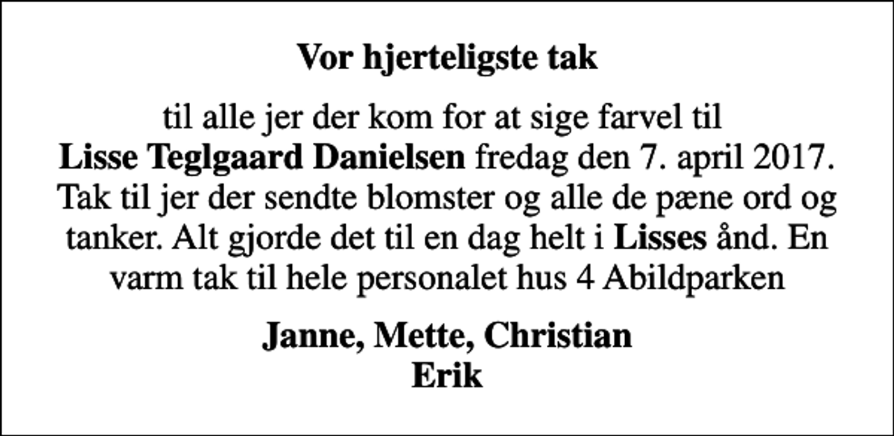 <p>Vor hjerteligste tak<br />til alle jer der kom for at sige farvel til <em>Lisse Teglgaard Danielsen</em> fredag den 7. april 2017. Tak til jer der sendte blomster og alle de pæne ord og tanker. Alt gjorde det til en dag helt i <em>Lisses</em> ånd. En varm tak til hele personalet hus 4 Abildparken<br />Janne, Mette, Christian Erik</p>