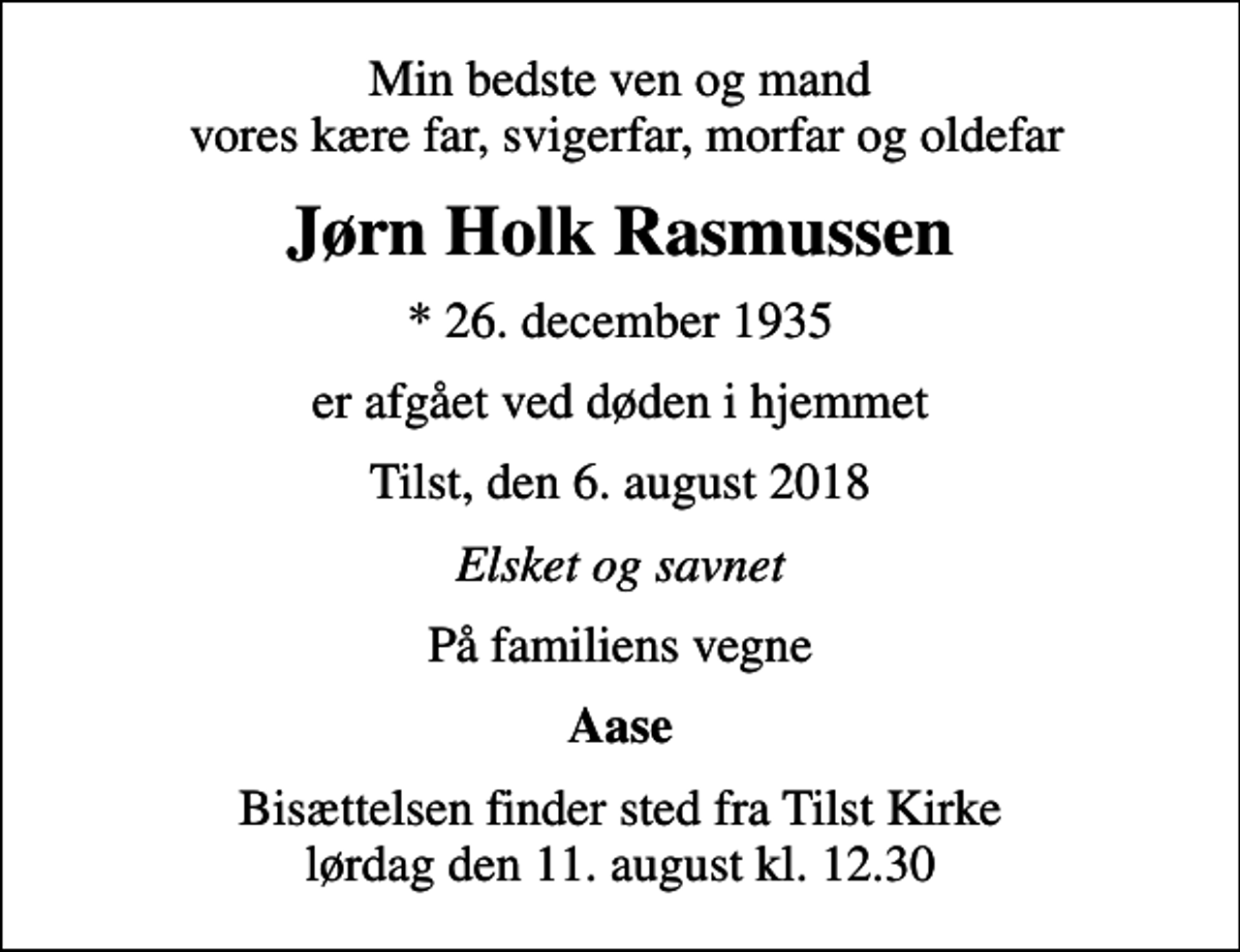 <p>Min bedste ven og mand vores kære far, svigerfar, morfar og oldefar<br />Jørn Holk Rasmussen<br />* 26. december 1935<br />er afgået ved døden i hjemmet<br />Tilst, den 6. august 2018<br />Elsket og savnet<br />På familiens vegne<br />Aase<br />Bisættelsen finder sted fra Tilst Kirke lørdag den 11. august kl. 12.30</p>