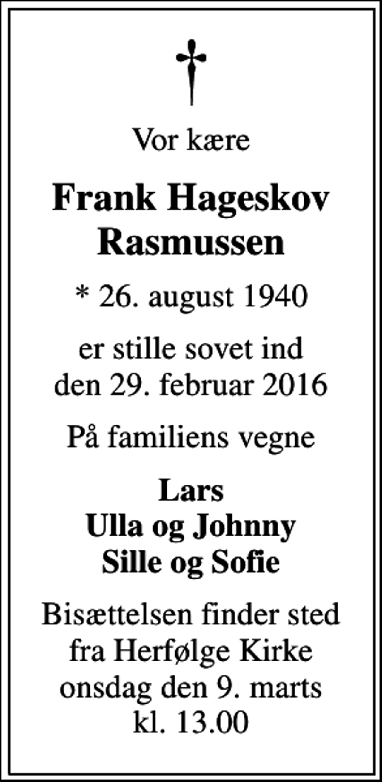 <p>Vor kære<br />Frank Hageskov Rasmussen<br />* 26. august 1940<br />er stille sovet ind den 29. februar 2016<br />På familiens vegne<br />Lars Ulla og Johnny Sille og Sofie<br />Bisættelsen finder sted fra Herfølge Kirke onsdag den 9. marts kl. 13.00</p>