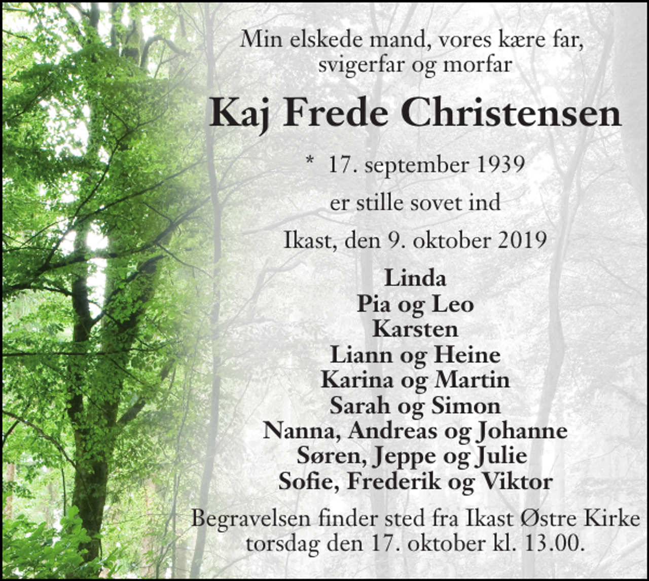 <p>Min elskede mand, vores kære far, svigerfar og morfar<br />Kaj Frede Christensen<br />*​ 17. september 1939<br />er stille sovet ind<br />Ikast, den 9. oktober 2019<br />Linda Pia og Leo Karsten Liann og Heine Karina og Martin Sarah og Simon Nanna, Andreas og Johanne Søren, Jeppe og Julie Sofie, Frederik og Viktor<br />Begravelsen finder sted fra Ikast Østre Kirke torsdag den 17. oktober kl. 13.00.</p>