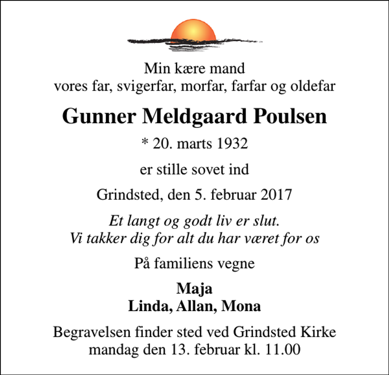 <p>Min kære mand vores far, svigerfar, morfar, farfar og oldefar<br />Gunner Meldgaard Poulsen<br />* 20. marts 1932<br />er stille sovet ind<br />Grindsted, den 5. februar 2017<br />Et langt og godt liv er slut. Vi takker dig for alt du har været for os<br />På familiens vegne<br />Maja Linda, Allan, Mona<br />Begravelsen finder sted ved Grindsted Kirke mandag den 13. februar kl. 11.00</p>