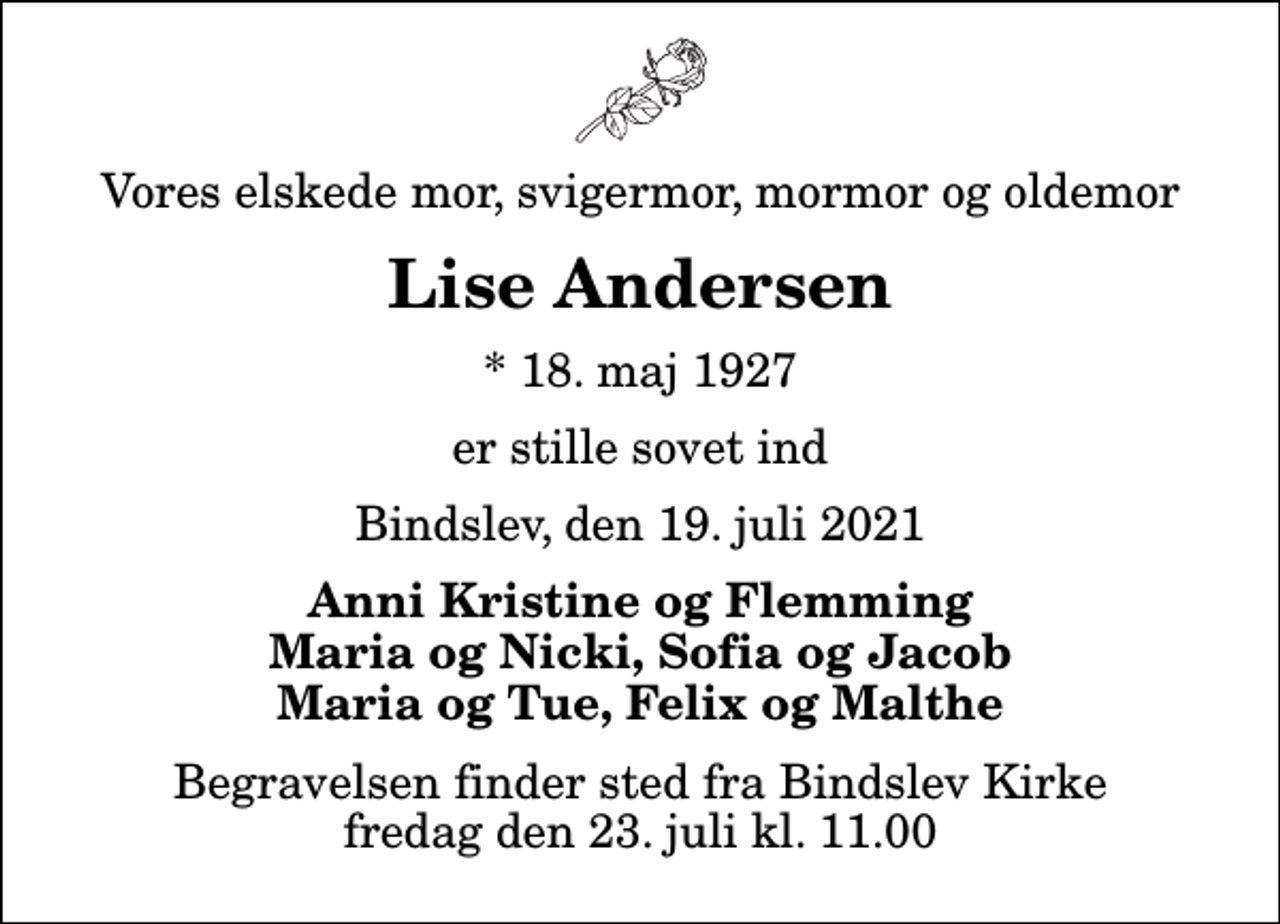 <p>Vores elskede mor, svigermor, mormor og oldemor<br />Lise Andersen<br />* 18. maj 1927<br />er stille sovet ind<br />Bindslev, den 19. juli 2021<br />Anni Kristine og Flemming Maria og Nicki, Sofia og Jacob Maria og Tue, Felix og Malthe<br />Begravelsen finder sted fra Bindslev Kirke fredag den 23. juli kl. 11.00</p>