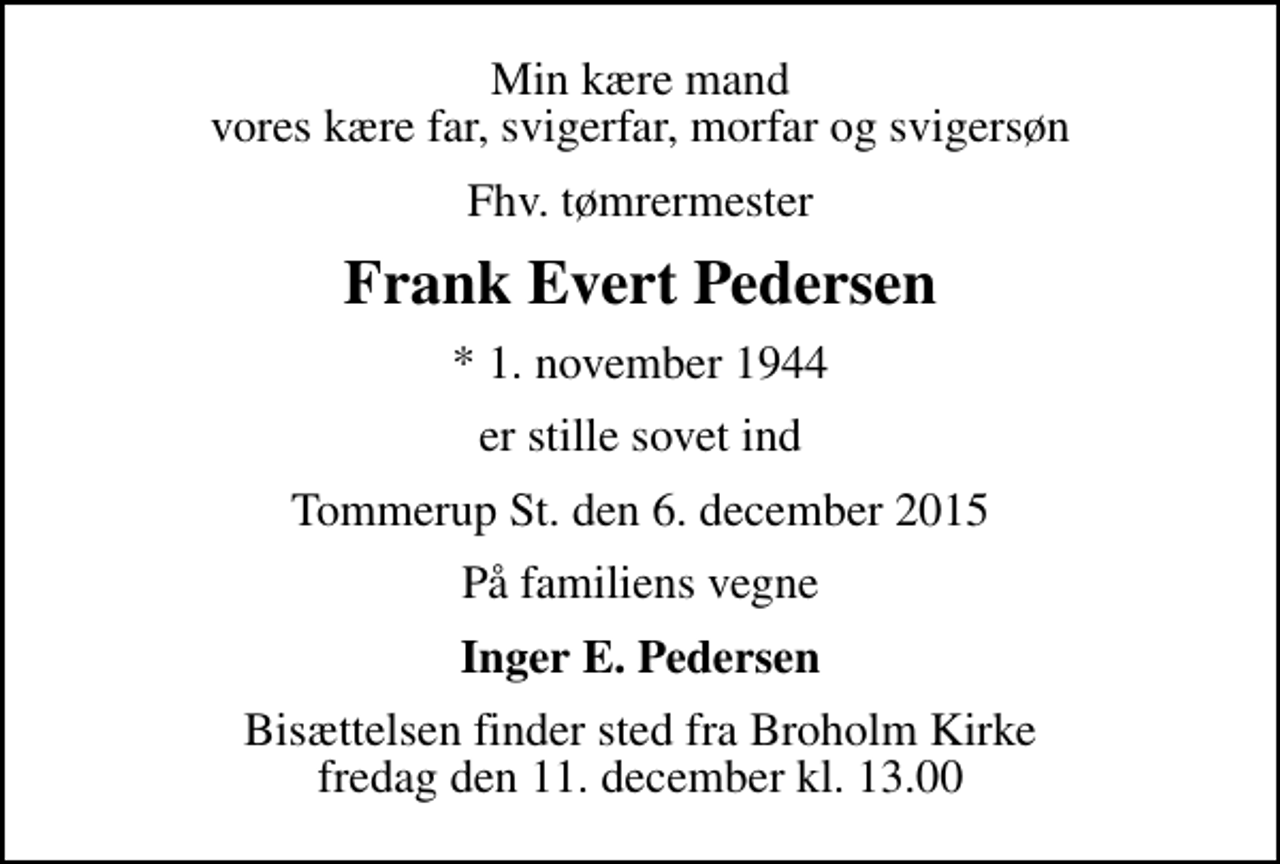 <p>Min kære mand vores kære far, svigerfar, morfar og svigersøn<br />Fhv. tømrermester<br />Frank Evert Pedersen<br />* 1. november 1944<br />er stille sovet ind<br />Tommerup St. den 6. december 2015<br />På familiens vegne<br />Inger E. Pedersen<br />Bisættelsen finder sted fra Broholm Kirke fredag den 11. december kl. 13.00</p>