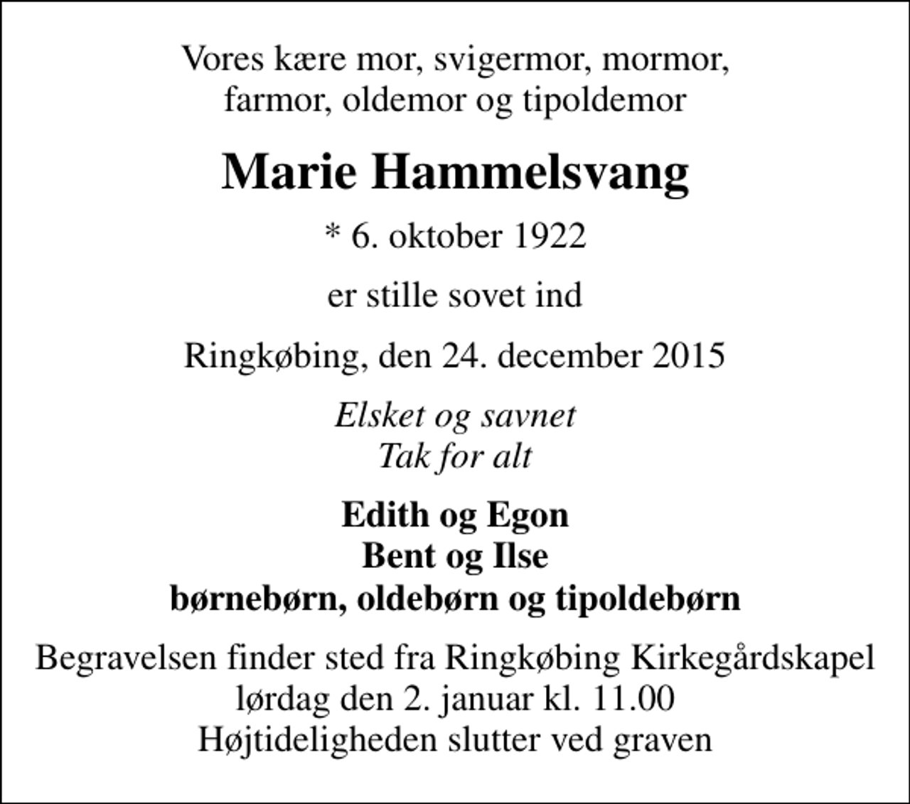 <p>Vores kære mor, svigermor, mormor, farmor, oldemor og tipoldemor<br />Marie Hammelsvang<br />* 6. oktober 1922<br />er stille sovet ind<br />Ringkøbing, den 24. december 2015<br />Elsket og savnet Tak for alt<br />Edith og Egon Bent og Ilse børnebørn, oldebørn og tipoldebørn<br />Begravelsen finder sted fra Ringkøbing Kirkegårdskapel lørdag den 2. januar kl. 11.00 Højtideligheden slutter ved graven</p>