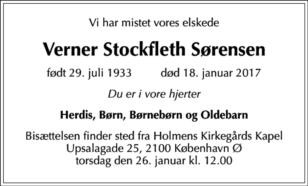 <p>Vi har mistet vores elskede<br />Verner Stockfleth Sørensen<br />født 29. juli 1933 død 18. januar 2017<br />Du er i vore hjerter<br />Herdis, Børn, Børnebørn og Oldebarn<br />Bisættelsen finder sted fra Holmens Kirkegårds Kapel Upsalagade 25, 2100 København Ø torsdag den 26. januar kl. 12.00</p>