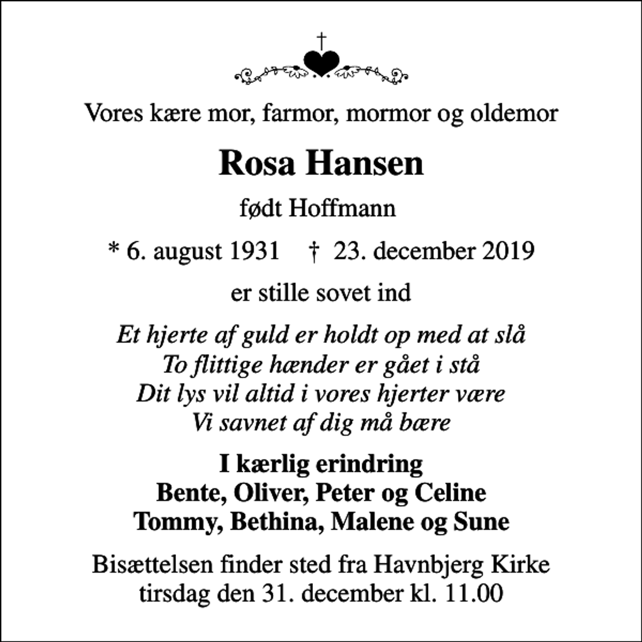 <p>Vores kære mor, farmor, mormor og oldemor<br />Rosa Hansen<br />født Hoffmann<br />* 6. august 1931 ✝ 23. december 2019<br />er stille sovet ind<br />Et hjerte af guld er holdt op med at slå To flittige hænder er gået i stå Dit lys vil altid i vores hjerter være Vi savnet af dig må bære<br />I kærlig erindring Bente, Oliver, Peter og Celine Tommy, Bethina, Malene og Sune<br />Bisættelsen finder sted fra Havnbjerg Kirke tirsdag den 31. december kl. 11.00</p>