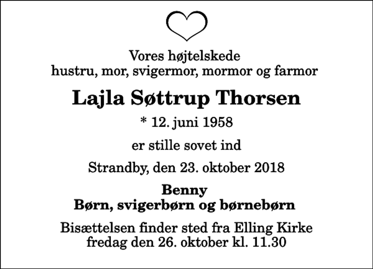 <p>Vores højtelskede hustru, mor, svigermor, mormor og farmor<br />Lajla Søttrup Thorsen<br />* 12. juni 1958<br />er stille sovet ind<br />Strandby, den 23. oktober 2018<br />Benny Børn, svigerbørn og børnebørn<br />Bisættelsen finder sted fra Elling Kirke fredag den 26. oktober kl. 11.30</p>