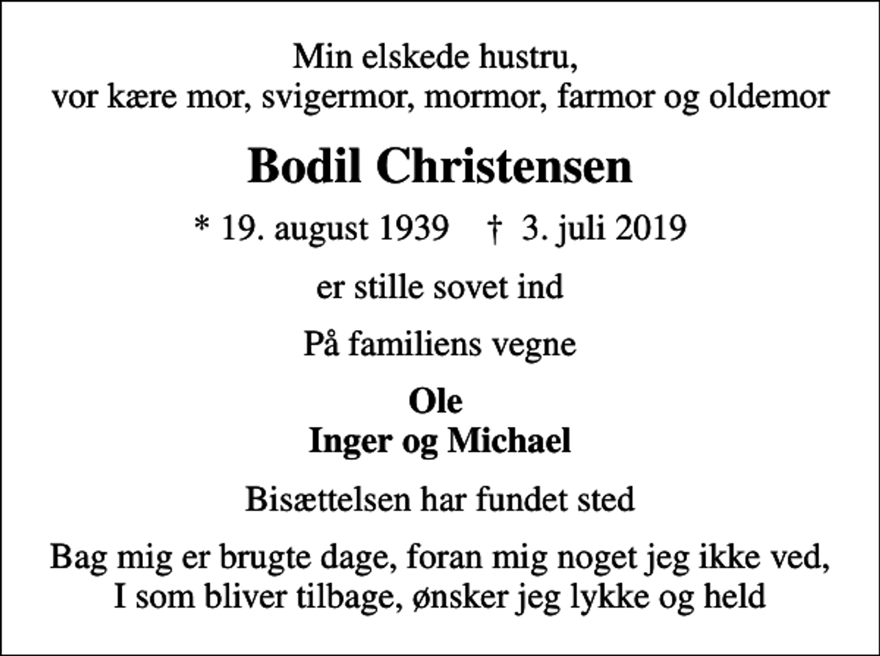 <p>Min elskede hustru, vor kære mor, svigermor, mormor, farmor og oldemor<br />Bodil Christensen<br />* 19. august 1939 ✝ 3. juli 2019<br />er stille sovet ind<br />På familiens vegne<br />Ole Inger og Michael<br />Bisættelsen har fundet sted<br />Bag mig er brugte dage, foran mig noget jeg ikke ved, I som bliver tilbage, ønsker jeg lykke og held</p>