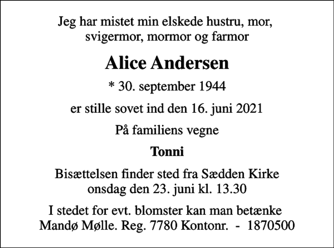 <p>Jeg har mistet min elskede hustru, mor, svigermor, mormor og farmor<br />Alice Andersen<br />* 30. september 1944<br />er stille sovet ind den 16. juni 2021<br />På familiens vegne<br />Tonni<br />Bisættelsen finder sted fra Sædden Kirke onsdag den 23. juni kl. 13.30<br />I stedet for evt. blomster kan man betænke Mandø Mølle. Reg. 7780 Kontonr. - 1870500</p>