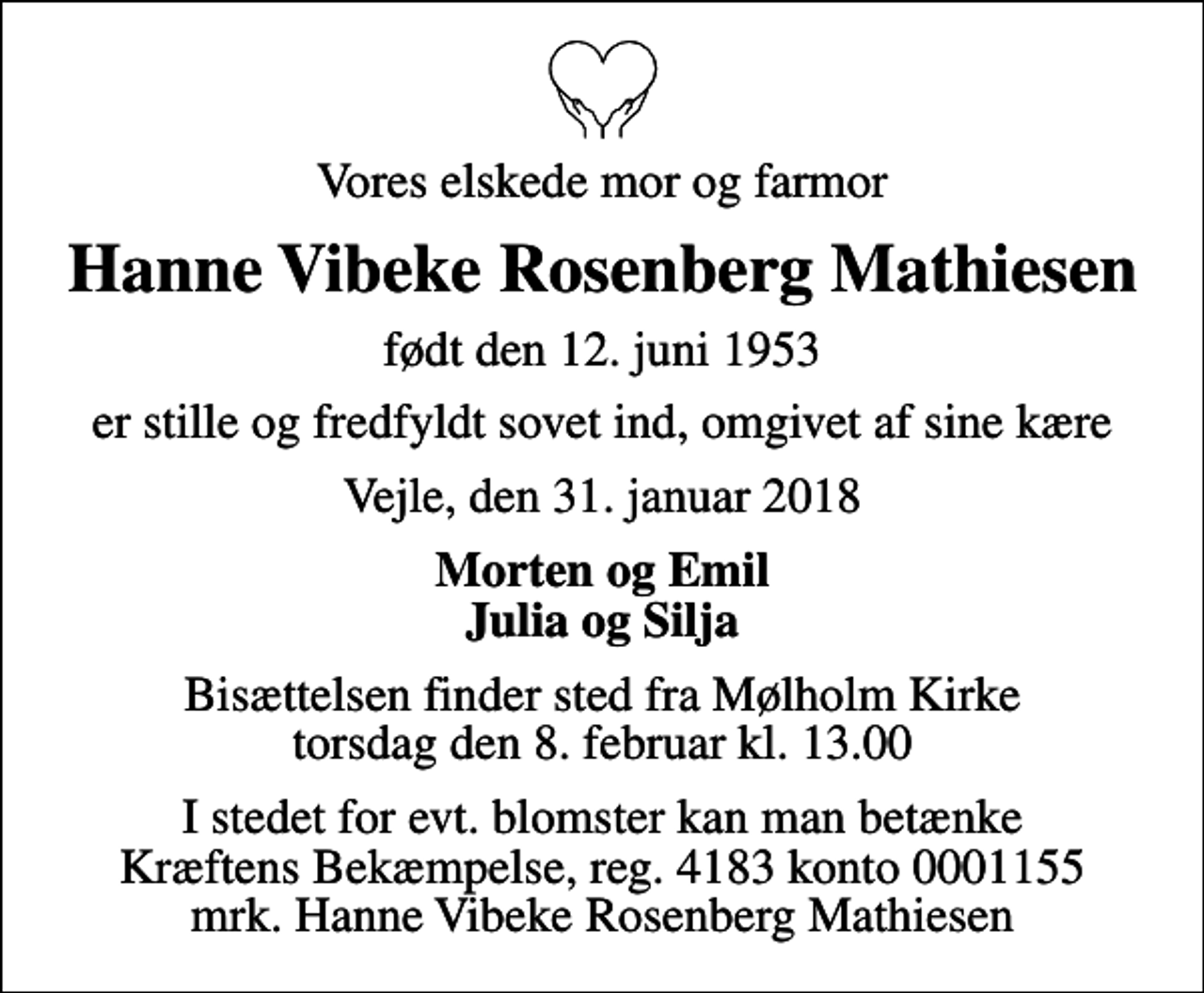 <p>Vores elskede mor og farmor<br />Hanne Vibeke Rosenberg Mathiesen<br />født den 12. juni 1953<br />er stille og fredfyldt sovet ind, omgivet af sine kære<br />Vejle, den 31. januar 2018<br />Morten og Emil Julia og Silja<br />Bisættelsen finder sted fra Mølholm Kirke torsdag den 8. februar kl. 13.00<br />I stedet for evt. blomster kan man betænke<br />Kræftens Bekæmpelse reg.4183konto0001155mrk. Hanne Vibeke Rosenberg<br />Mathiesen</p>