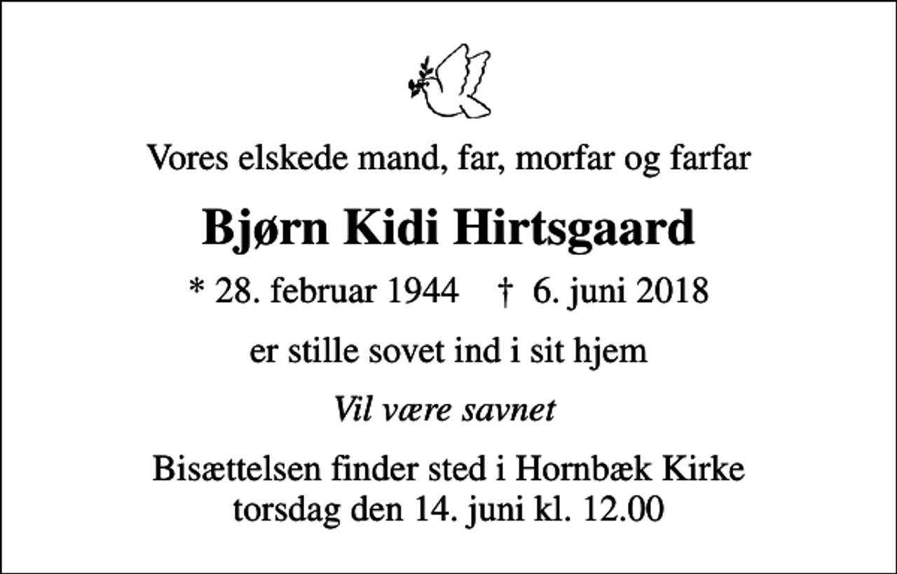 <p>Vores elskede mand, far, morfar og farfar<br />Bjørn Kidi Hirtsgaard<br />* 28. februar 1944 ✝ 6. juni 2018<br />er stille sovet ind i sit hjem<br />Vil være savnet<br />Bisættelsen finder sted i Hornbæk Kirke torsdag den 14. juni kl. 12.00</p>