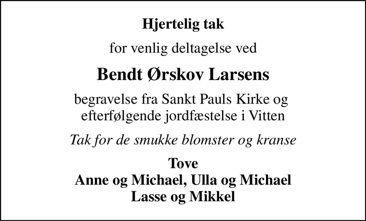 Hjertelig tak
for venlig deltagelse ved
Bendt Ørskov Larsens
begravelse fra Sankt Pauls Kirke og  efterfølgende jordfæstelse i Vitten
Tak for de smukke blomster og kranse
Tove Anne og Michael, Ulla og Michael Lasse og Mikkel